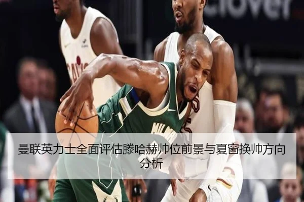 曼联英力士全面评估滕哈赫帅位前景与夏窗换帅方向分析