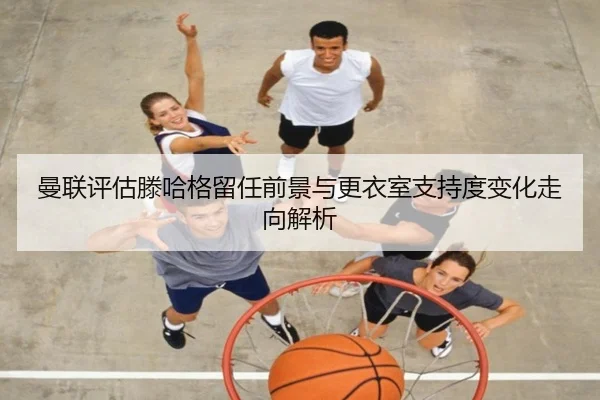曼联评估滕哈格留任前景与更衣室支持度变化走向解析 | cc7c7.app