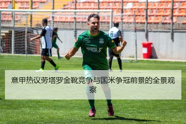意甲热议劳塔罗金靴竞争与国米争冠前景的全景观察